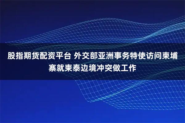 股指期货配资平台 外交部亚洲事务特使访问柬埔寨就柬泰边境冲突做工作