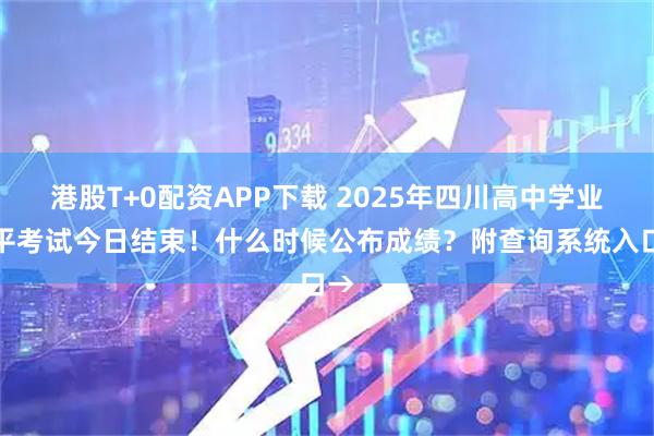 港股T+0配资APP下载 2025年四川高中学业水平考试今日结束！什么时候公布成绩？附查询系统入口→