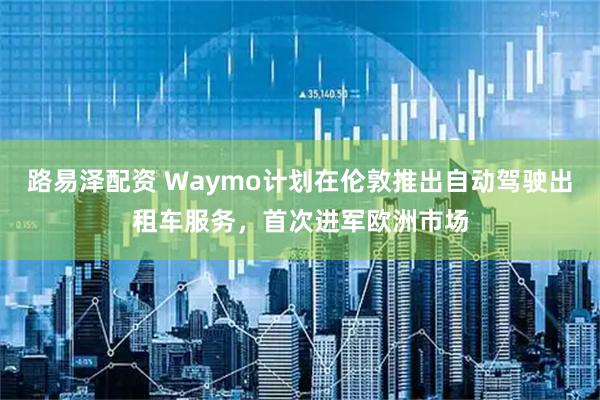 路易泽配资 Waymo计划在伦敦推出自动驾驶出租车服务，首次进军欧洲市场