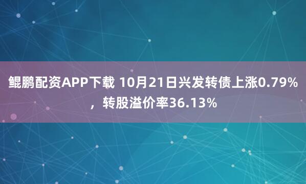 鲲鹏配资APP下载 10月21日兴发转债上涨0.79%，转股溢价率36.13%