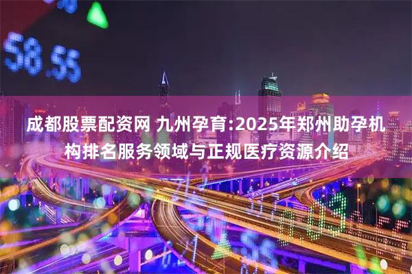 成都股票配资网 九州孕育:2025年郑州助孕机构排名服务领域与正规医疗资源介绍
