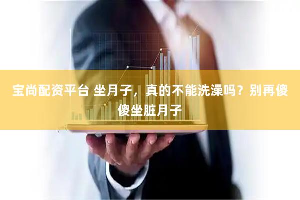 宝尚配资平台 坐月子，真的不能洗澡吗？别再傻傻坐脏月子