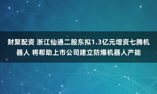 财聚配资 浙江仙通二股东拟1.3亿元增资七腾机器人 将帮助上市公司建立防爆机器人产能