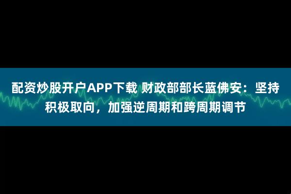 配资炒股开户APP下载 财政部部长蓝佛安：坚持积极取向，加强逆周期和跨周期调节
