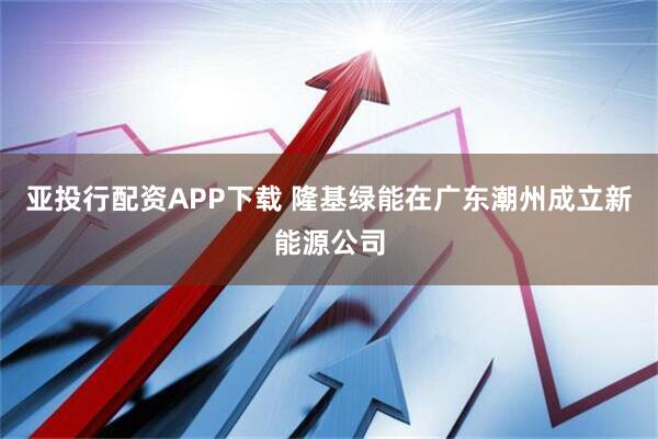 亚投行配资APP下载 隆基绿能在广东潮州成立新能源公司