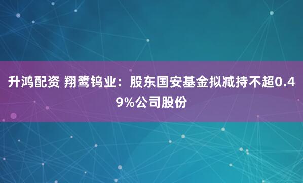 升鸿配资 翔鹭钨业：股东国安基金拟减持不超0.49%公司股份