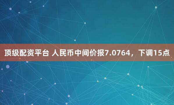 顶级配资平台 人民币中间价报7.0764，下调15点