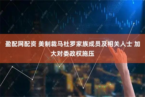 盈配网配资 美制裁马杜罗家族成员及相关人士 加大对委政权施压