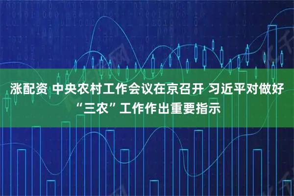 涨配资 中央农村工作会议在京召开 习近平对做好“三农”工作作出重要指示