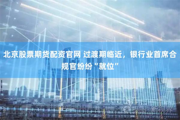北京股票期货配资官网 过渡期临近，银行业首席合规官纷纷“就位”