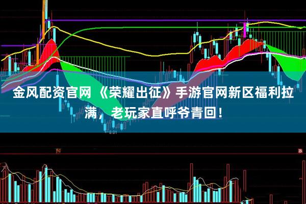 金风配资官网 《荣耀出征》手游官网新区福利拉满，老玩家直呼爷青回！