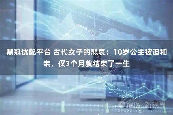 鼎冠优配平台 古代女子的悲哀：10岁公主被迫和亲，仅3个月就结束了一生