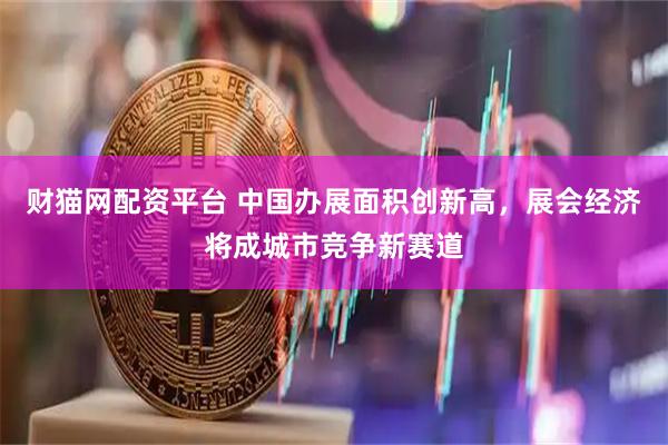 财猫网配资平台 中国办展面积创新高，展会经济将成城市竞争新赛道