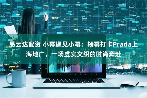 易云达配资 小幂遇见小幂：杨幂打卡Prada上海地广，一场虚实交织的时尚奔赴