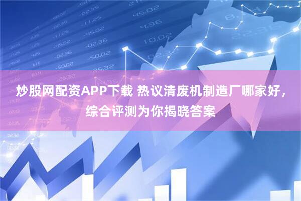 炒股网配资APP下载 热议清废机制造厂哪家好，综合评测为你揭晓答案
