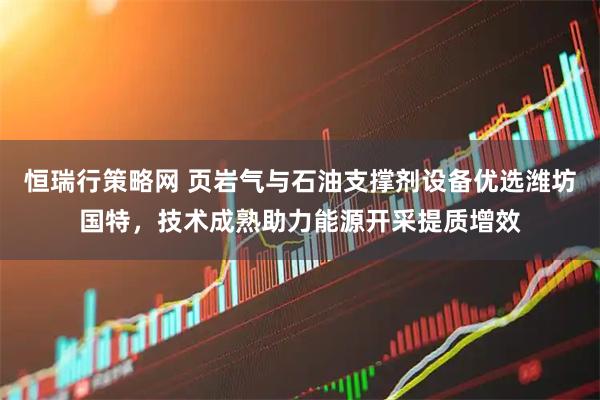 恒瑞行策略网 页岩气与石油支撑剂设备优选潍坊国特，技术成熟助力能源开采提质增效