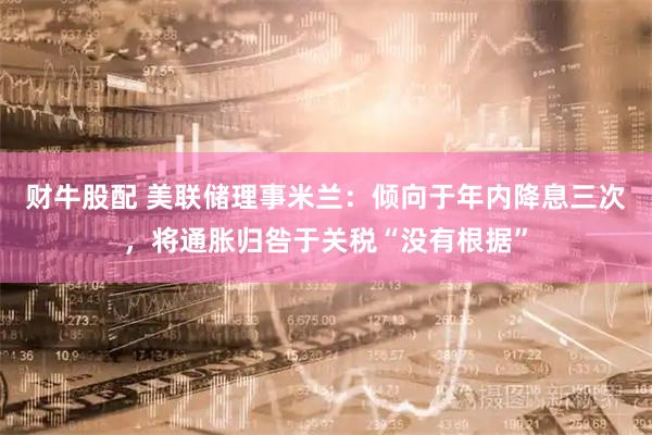 财牛股配 美联储理事米兰：倾向于年内降息三次，将通胀归咎于关税“没有根据”