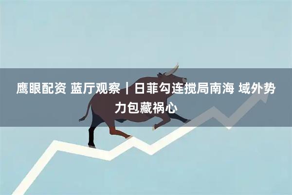 鹰眼配资 蓝厅观察｜日菲勾连搅局南海 域外势力包藏祸心
