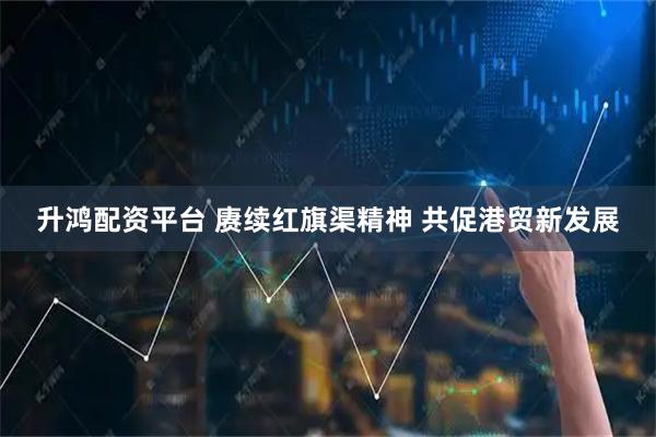 升鸿配资平台 赓续红旗渠精神 共促港贸新发展