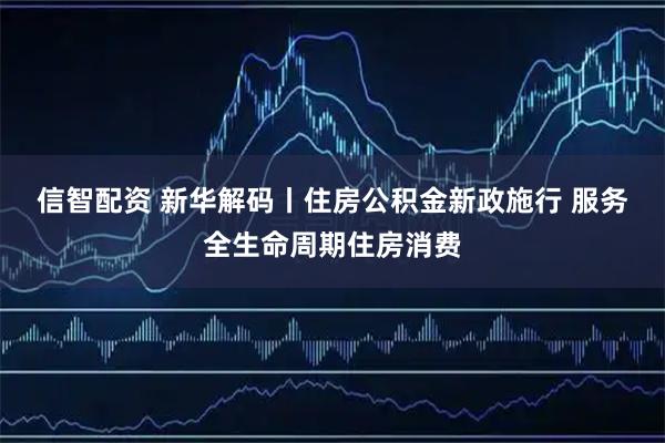 信智配资 新华解码丨住房公积金新政施行 服务全生命周期住房消费